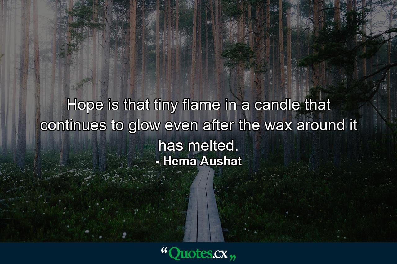 Hope is that tiny flame in a candle that continues to glow even after the wax around it has melted. - Quote by Hema Aushat