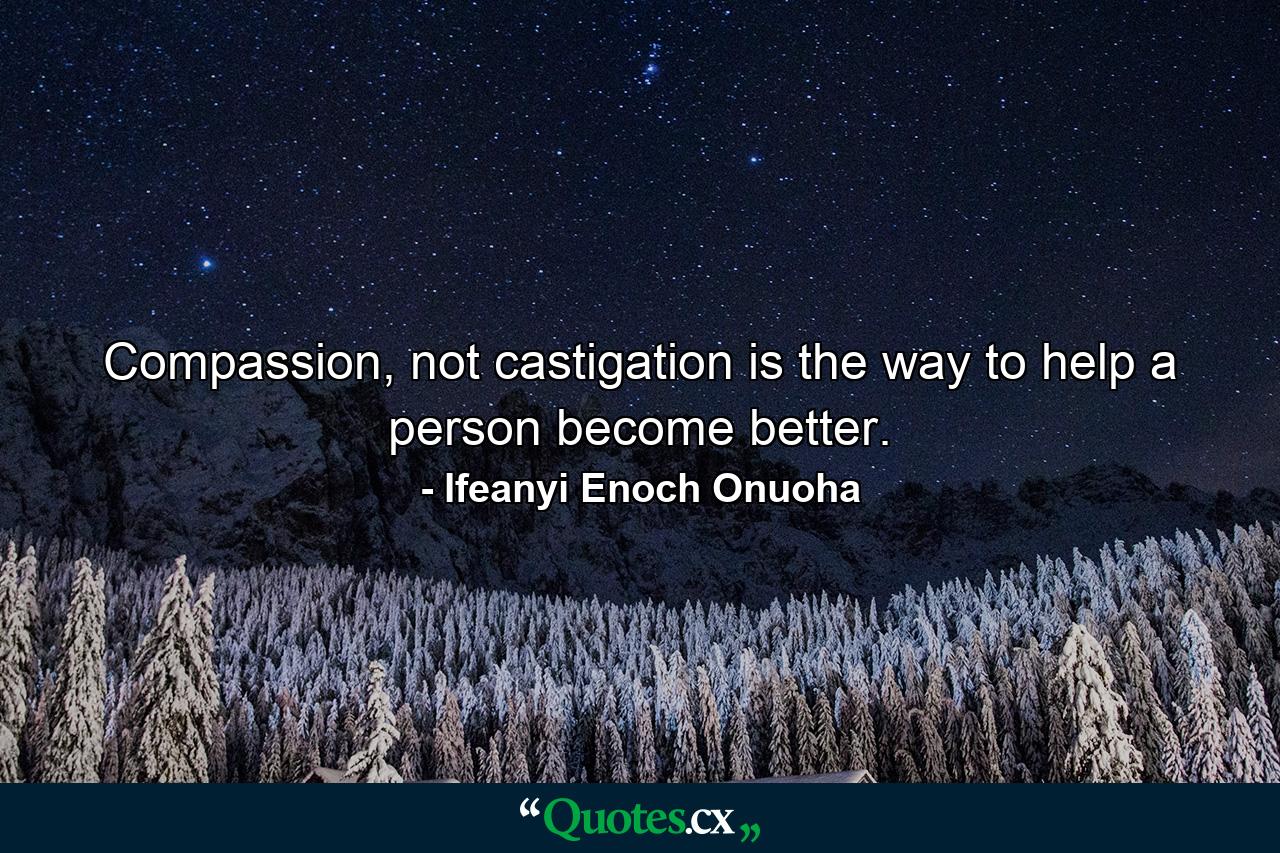 Compassion, not castigation is the way to help a person become better. - Quote by Ifeanyi Enoch Onuoha