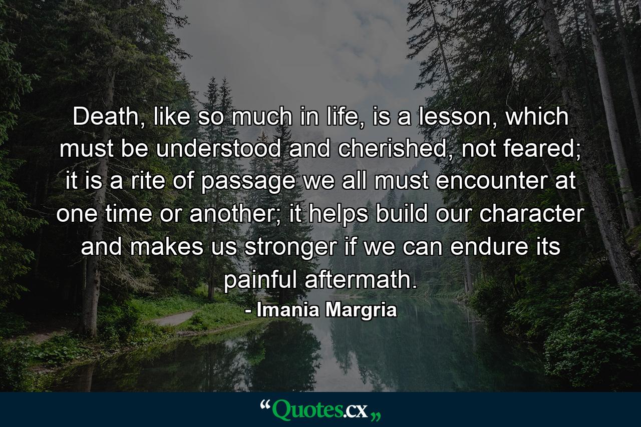 Death, like so much in life, is a lesson, which must be understood and cherished, not feared; it is a rite of passage we all must encounter at one time or another; it helps build our character and makes us stronger if we can endure its painful aftermath. - Quote by Imania Margria