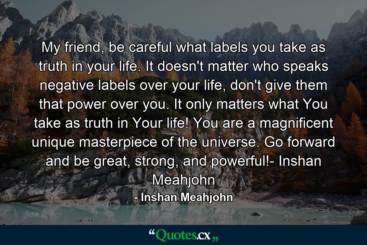 My friend, be careful what labels you take as truth in your life. It doesn't matter who speaks negative labels over your life, don't give them that power over you. It only matters what You take as truth in Your life! You are a magnificent unique masterpiece of the universe. Go forward and be great, strong, and powerful!- Inshan Meahjohn - Quote by Inshan Meahjohn