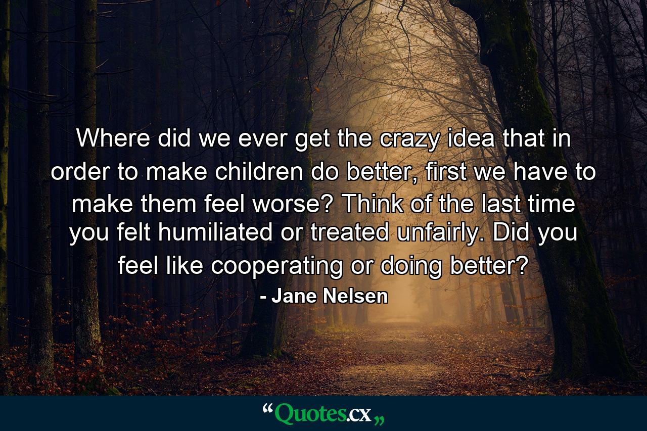 Where did we ever get the crazy idea that in order to make children do better, first we have to make them feel worse? Think of the last time you felt humiliated or treated unfairly. Did you feel like cooperating or doing better? - Quote by Jane Nelsen