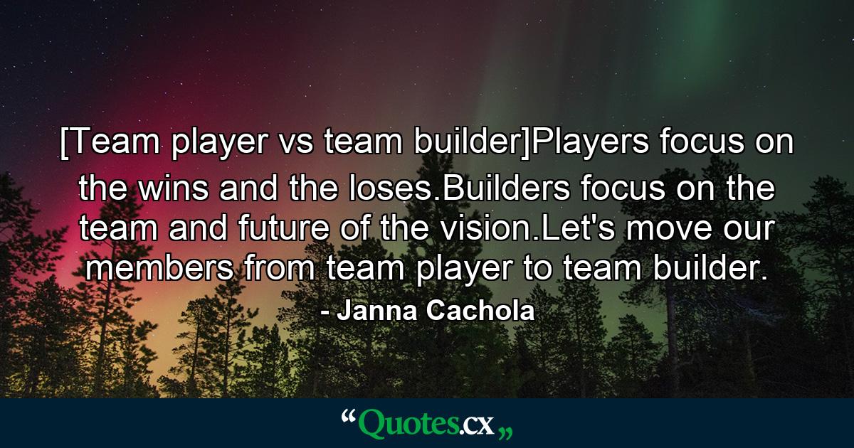 [Team player vs team builder]Players focus on the wins and the loses.Builders focus on the team and future of the vision.Let's move our members from team player to team builder. - Quote by Janna Cachola