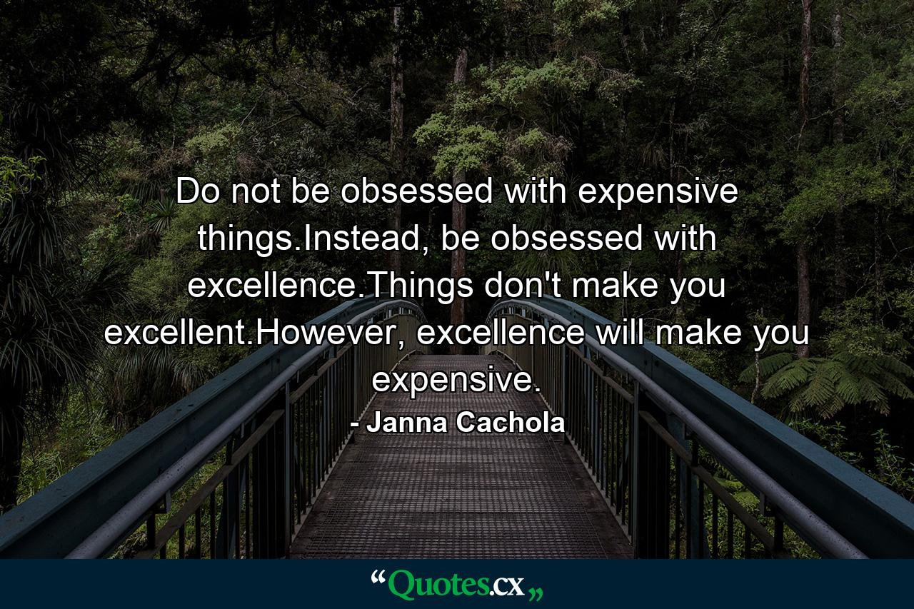 Do not be obsessed with expensive things.Instead, be obsessed with excellence.Things don't make you excellent.However, excellence will make you expensive. - Quote by Janna Cachola