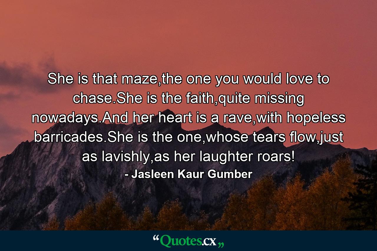 She is that maze,the one you would love to chase.She is the faith,quite missing nowadays.And her heart is a rave,with hopeless barricades.She is the one,whose tears flow,just as lavishly,as her laughter roars! - Quote by Jasleen Kaur Gumber