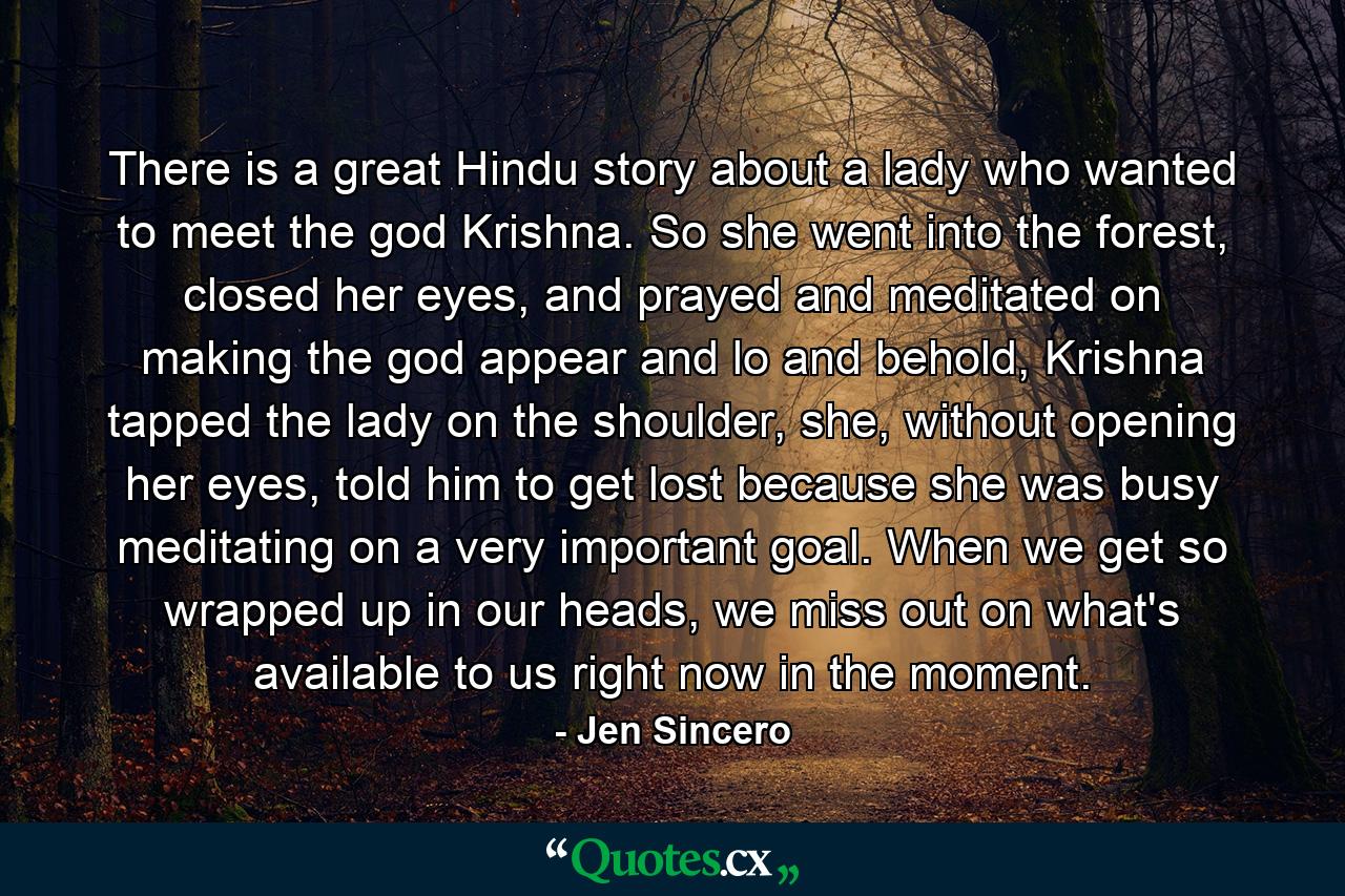 There is a great Hindu story about a lady who wanted to meet the god Krishna. So she went into the forest, closed her eyes, and prayed and meditated on making the god appear and lo and behold, Krishna tapped the lady on the shoulder, she, without opening her eyes, told him to get lost because she was busy meditating on a very important goal. When we get so wrapped up in our heads, we miss out on what's available to us right now in the moment. - Quote by Jen Sincero