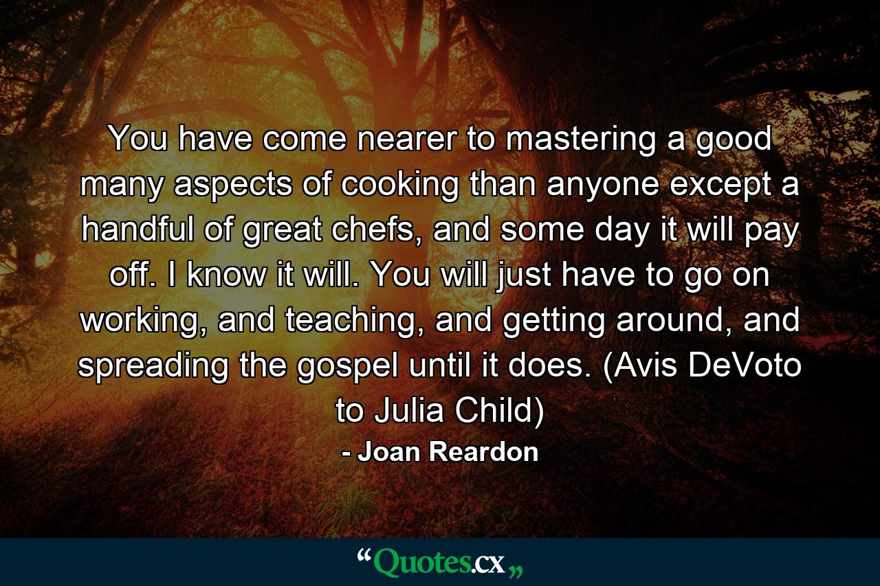 You have come nearer to mastering a good many aspects of cooking than anyone except a handful of great chefs, and some day it will pay off. I know it will. You will just have to go on working, and teaching, and getting around, and spreading the gospel until it does. (Avis DeVoto to Julia Child) - Quote by Joan Reardon