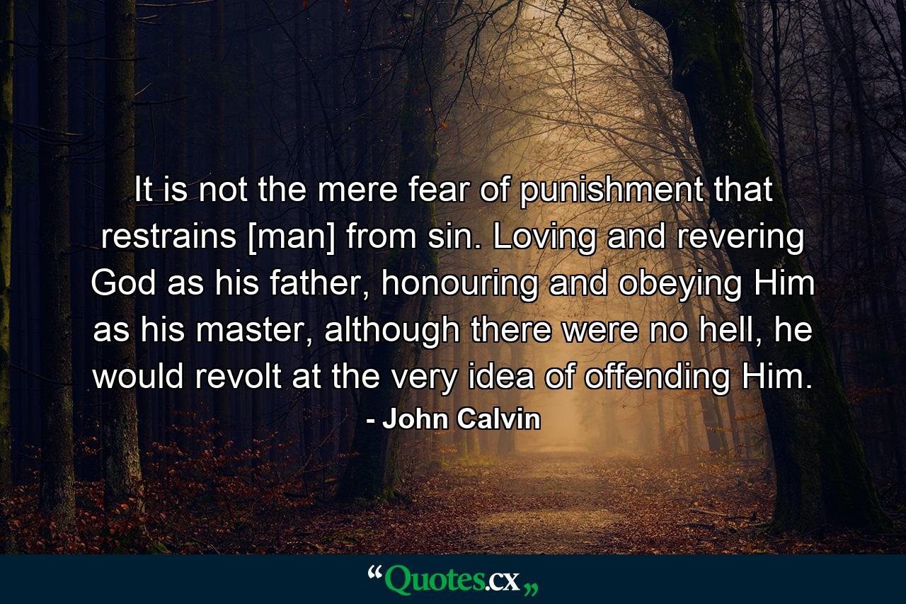 It is not the mere fear of punishment that restrains [man] from sin. Loving and revering God as his father, honouring and obeying Him as his master, although there were no hell, he would revolt at the very idea of offending Him. - Quote by John Calvin