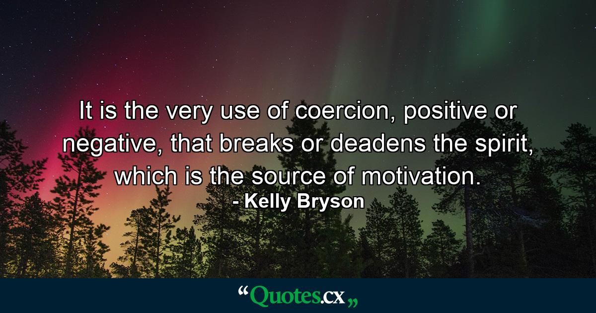 It is the very use of coercion, positive or negative, that breaks or deadens the spirit, which is the source of motivation. - Quote by Kelly Bryson