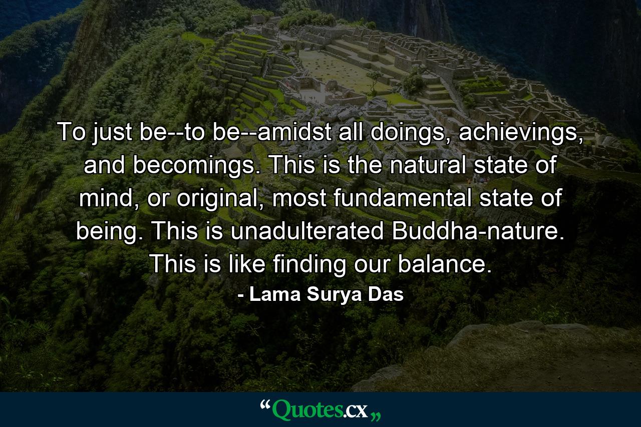 To just be--to be--amidst all doings, achievings, and becomings. This is the natural state of mind, or original, most fundamental state of being. This is unadulterated Buddha-nature. This is like finding our balance. - Quote by Lama Surya Das