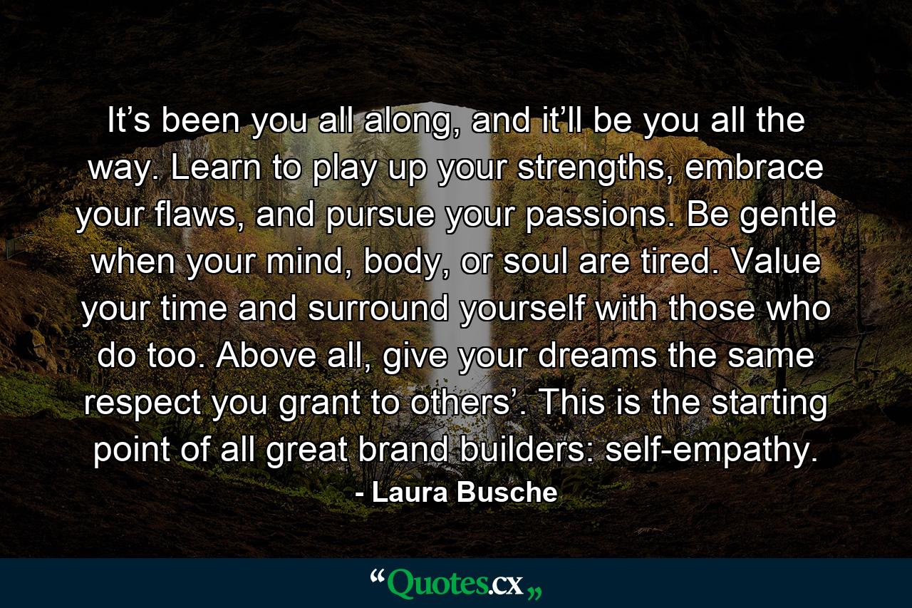 It’s been you all along, and it’ll be you all the way. Learn to play up your strengths, embrace your flaws, and pursue your passions. Be gentle when your mind, body, or soul are tired. Value your time and surround yourself with those who do too. Above all, give your dreams the same respect you grant to others’. This is the starting point of all great brand builders: self-empathy. - Quote by Laura Busche