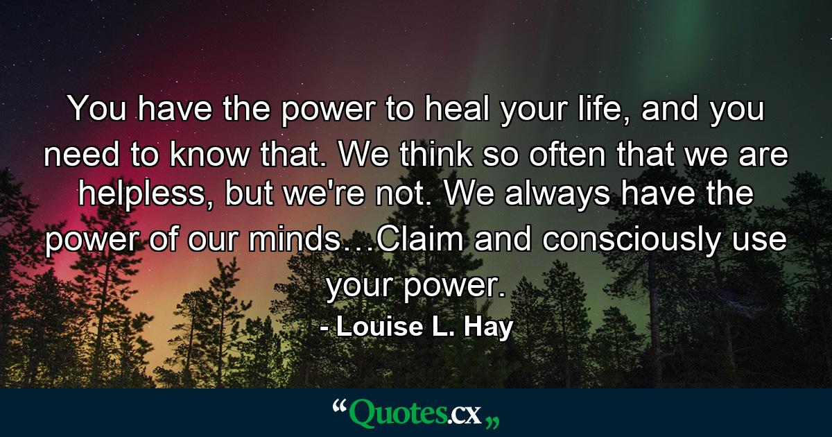 You have the power to heal your life, and you need to know that. We think so often that we are helpless, but we're not. We always have the power of our minds…Claim and consciously use your power. - Quote by Louise L. Hay