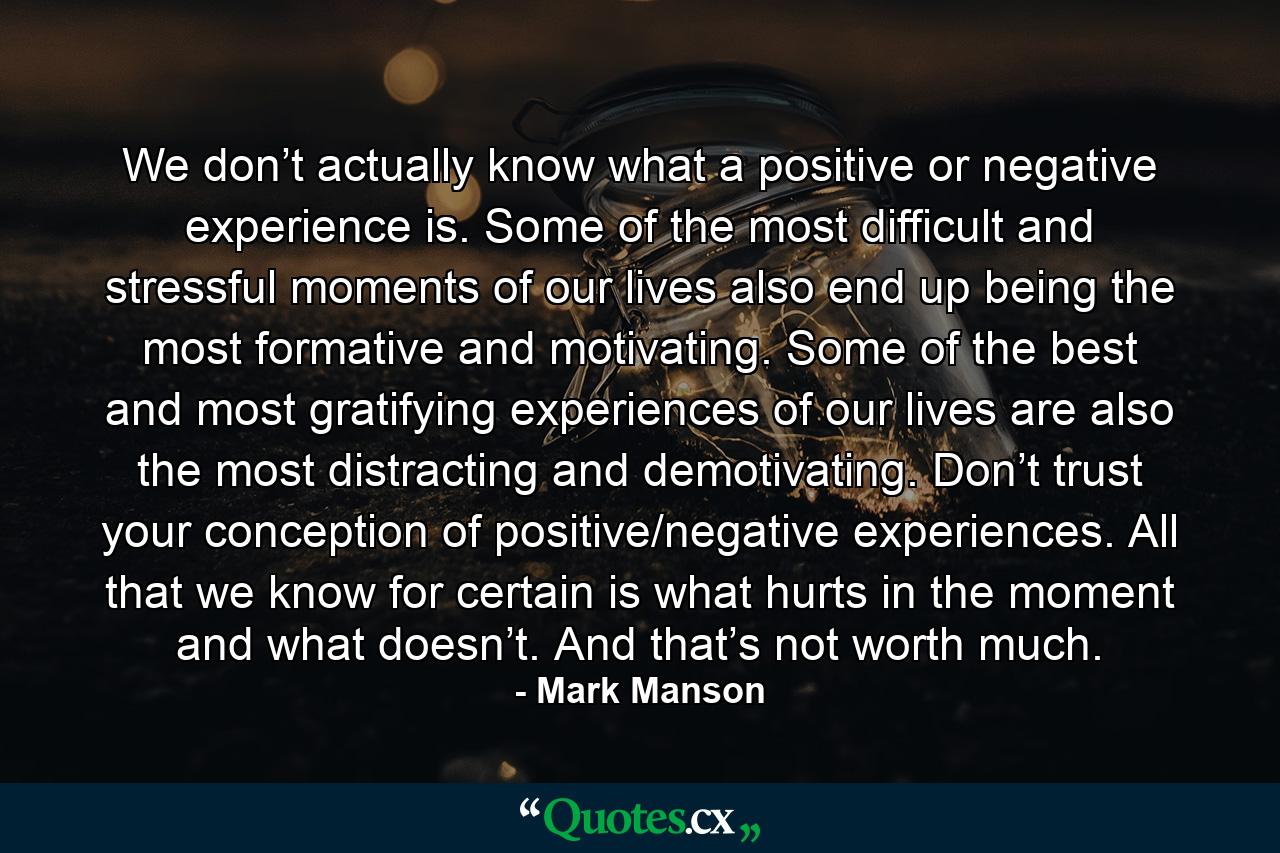 We don’t actually know what a positive or negative experience is. Some of the most difficult and stressful moments of our lives also end up being the most formative and motivating. Some of the best and most gratifying experiences of our lives are also the most distracting and demotivating. Don’t trust your conception of positive/negative experiences. All that we know for certain is what hurts in the moment and what doesn’t. And that’s not worth much. - Quote by Mark Manson