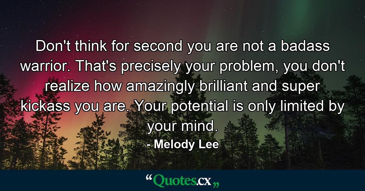 Don't think for second you are not a badass warrior. That's precisely your problem, you don't realize how amazingly brilliant and super kickass you are. Your potential is only limited by your mind. - Quote by Melody Lee