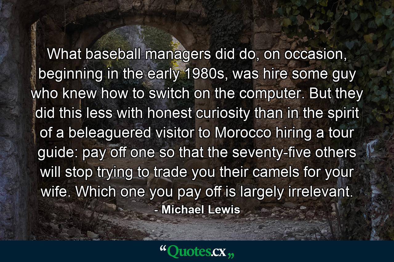 What baseball managers did do, on occasion, beginning in the early 1980s, was hire some guy who knew how to switch on the computer. But they did this less with honest curiosity than in the spirit of a beleaguered visitor to Morocco hiring a tour guide: pay off one so that the seventy-five others will stop trying to trade you their camels for your wife. Which one you pay off is largely irrelevant. - Quote by Michael Lewis