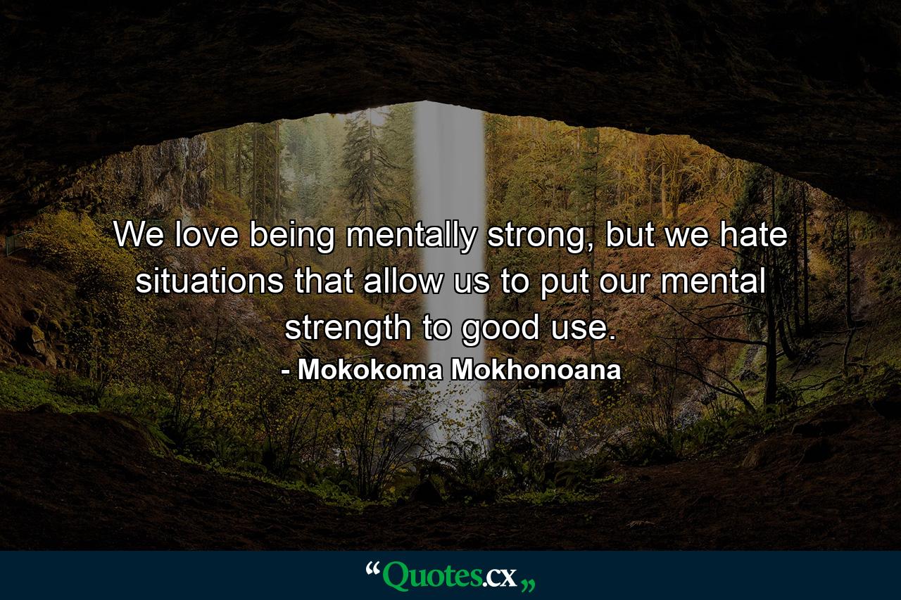 We love being mentally strong, but we hate situations that allow us to put our mental strength to good use. - Quote by Mokokoma Mokhonoana