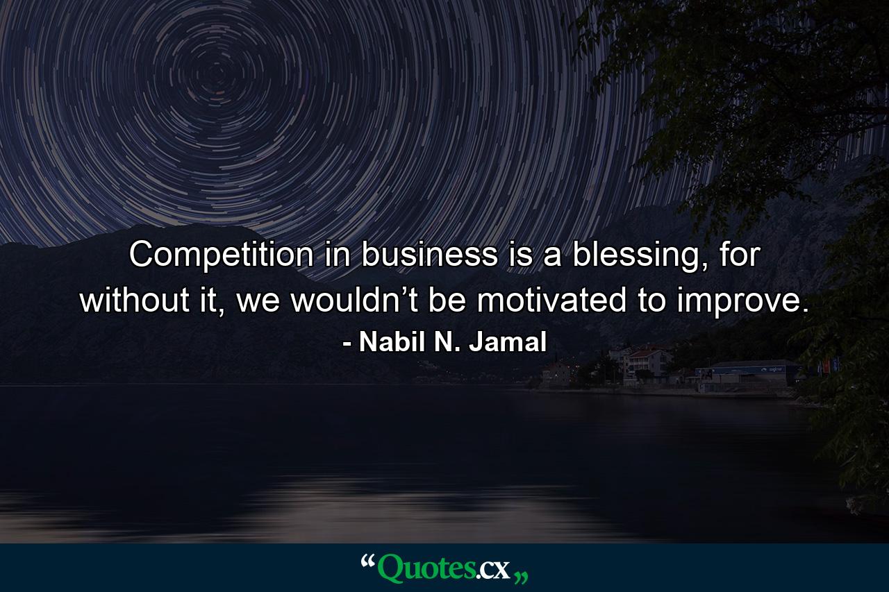 Competition in business is a blessing, for without it, we wouldn’t be motivated to improve. - Quote by Nabil N. Jamal