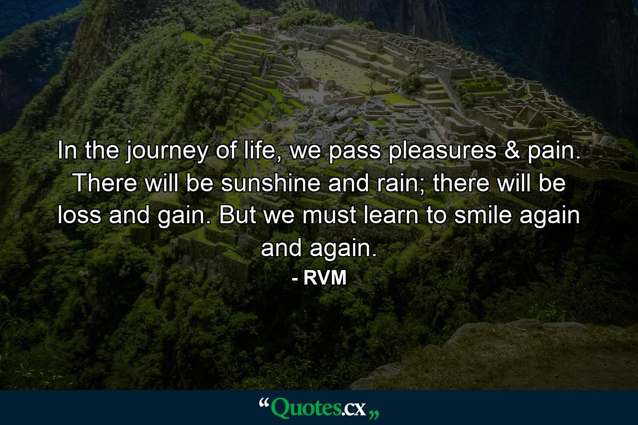 In the journey of life, we pass pleasures & pain. There will be sunshine and rain; there will be loss and gain. But we must learn to smile again and again. - Quote by RVM