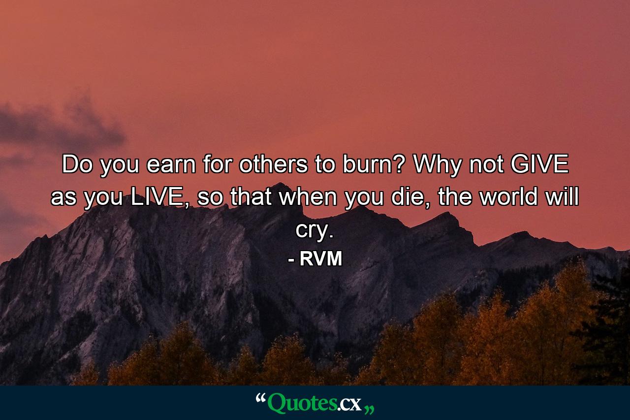 Do you earn for others to burn? Why not GIVE as you LIVE, so that when you die, the world will cry. - Quote by RVM