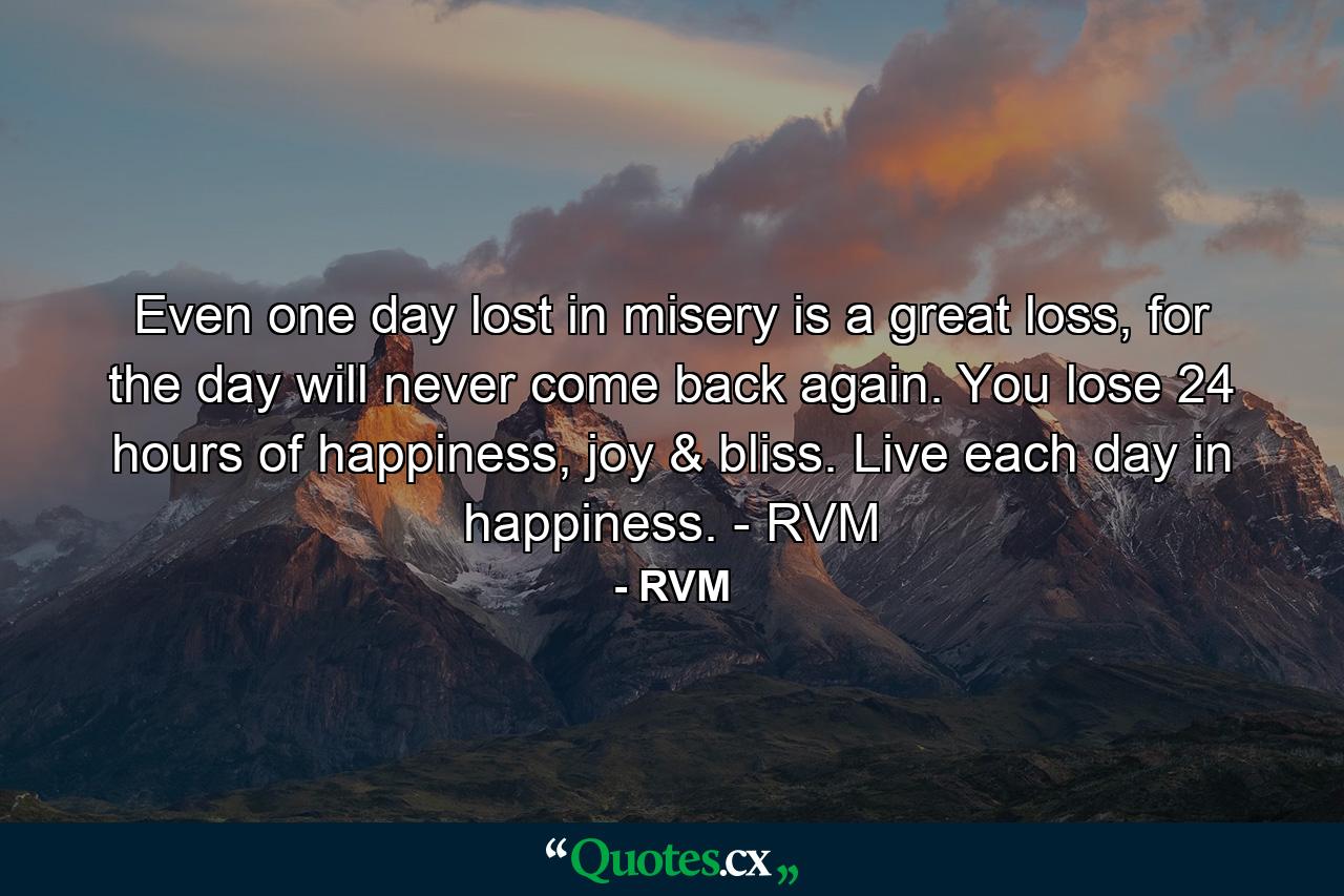 Even one day lost in misery is a great loss, for the day will never come back again. You lose 24 hours of happiness, joy & bliss. Live each day in happiness. - RVM - Quote by RVM