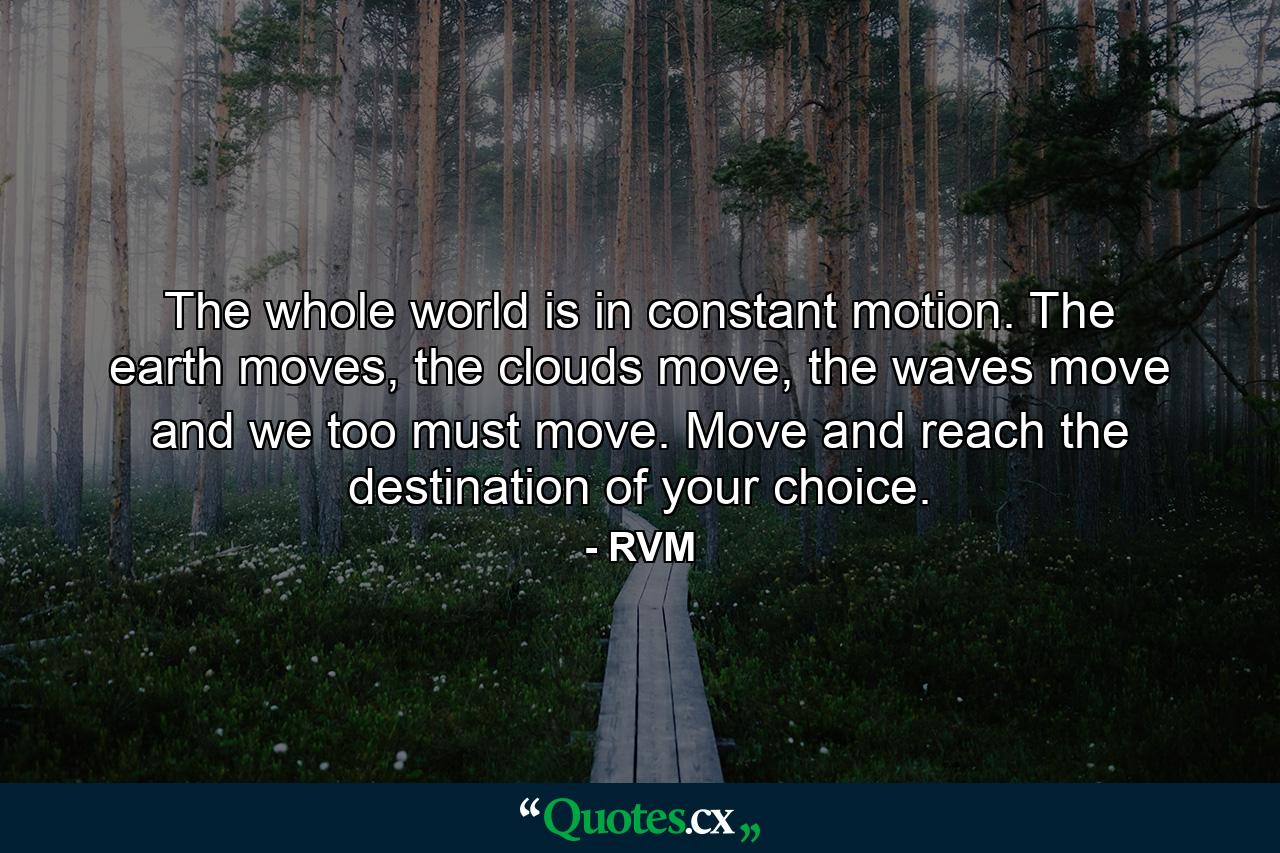 The whole world is in constant motion. The earth moves, the clouds move, the waves move and we too must move. Move and reach the destination of your choice. - Quote by RVM