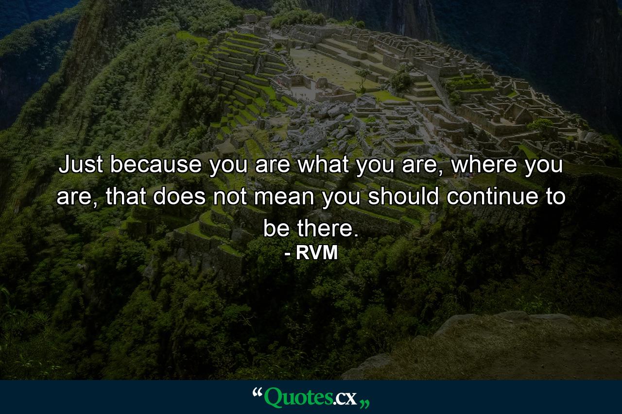 Just because you are what you are, where you are, that does not mean you should continue to be there. - Quote by RVM