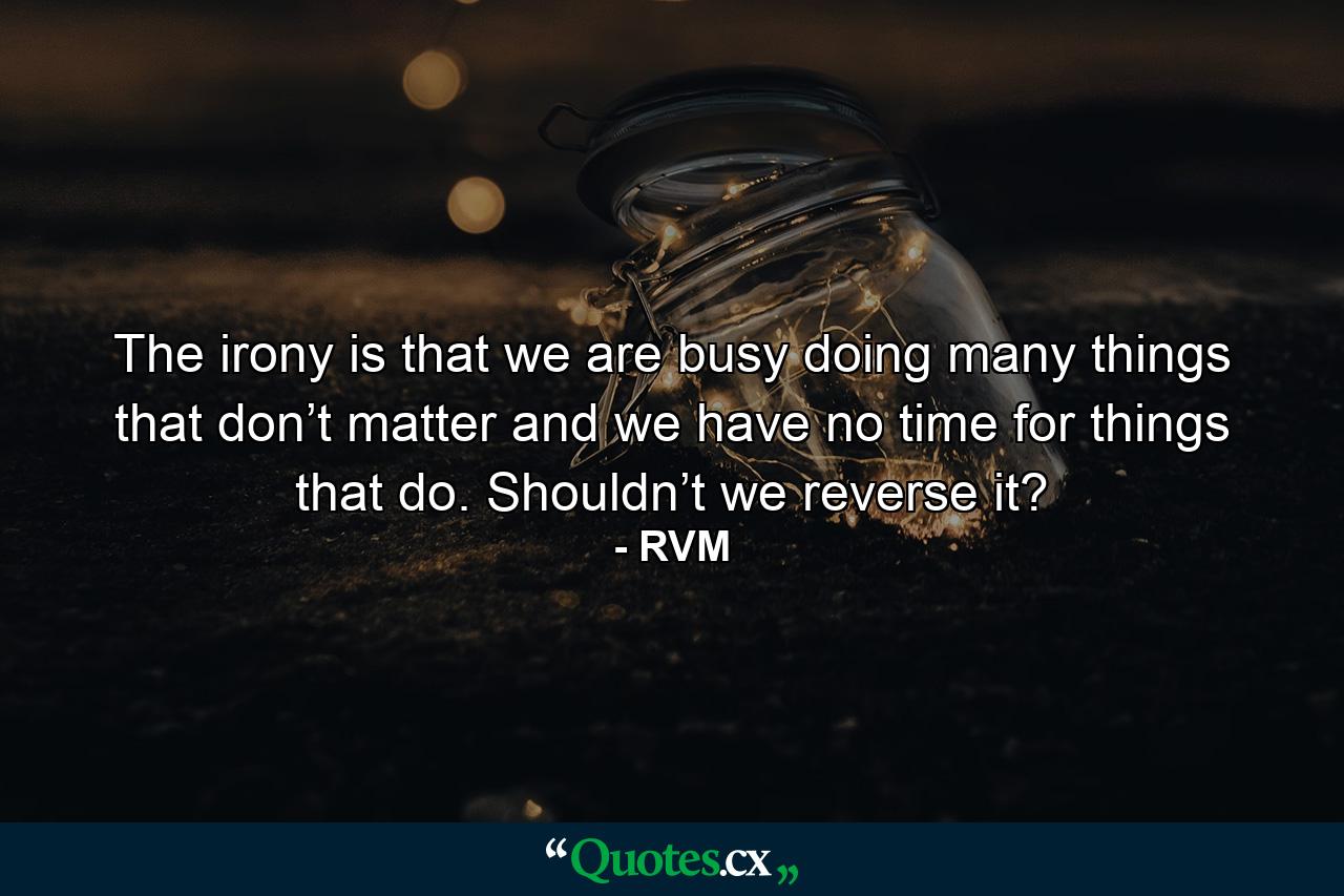 The irony is that we are busy doing many things that don’t matter and we have no time for things that do. Shouldn’t we reverse it? - Quote by RVM