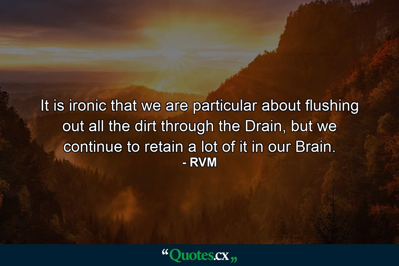 It is ironic that we are particular about flushing out all the dirt through the Drain, but we continue to retain a lot of it in our Brain. - Quote by RVM