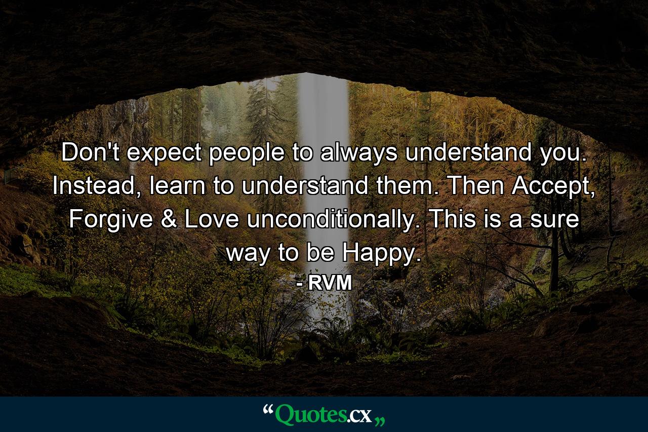 Don't expect people to always understand you. Instead, learn to understand them. Then Accept, Forgive & Love unconditionally. This is a sure way to be Happy. - Quote by RVM