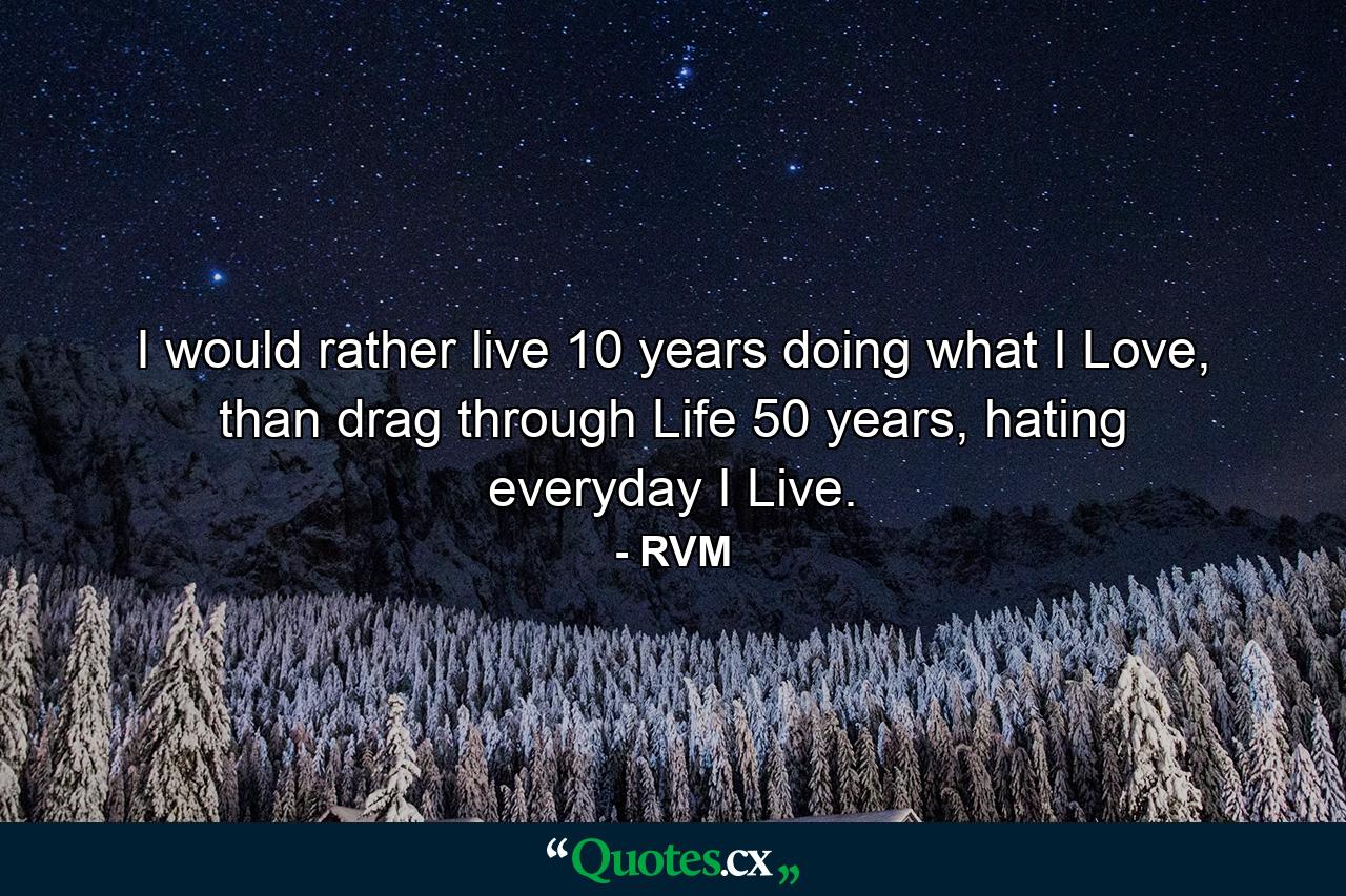 I would rather live 10 years doing what I Love, than drag through Life 50 years, hating everyday I Live. - Quote by RVM