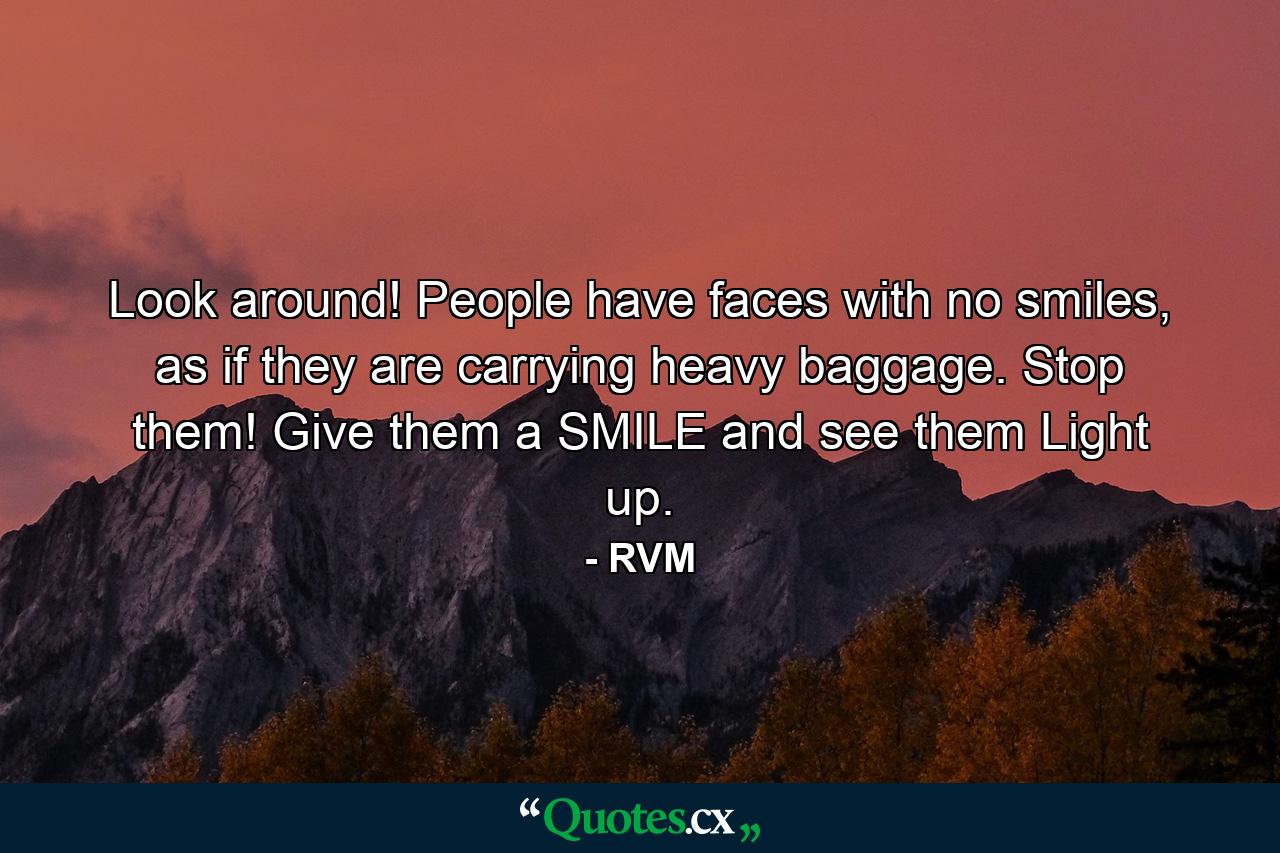 Look around! People have faces with no smiles, as if they are carrying heavy baggage. Stop them! Give them a SMILE and see them Light up. - Quote by RVM