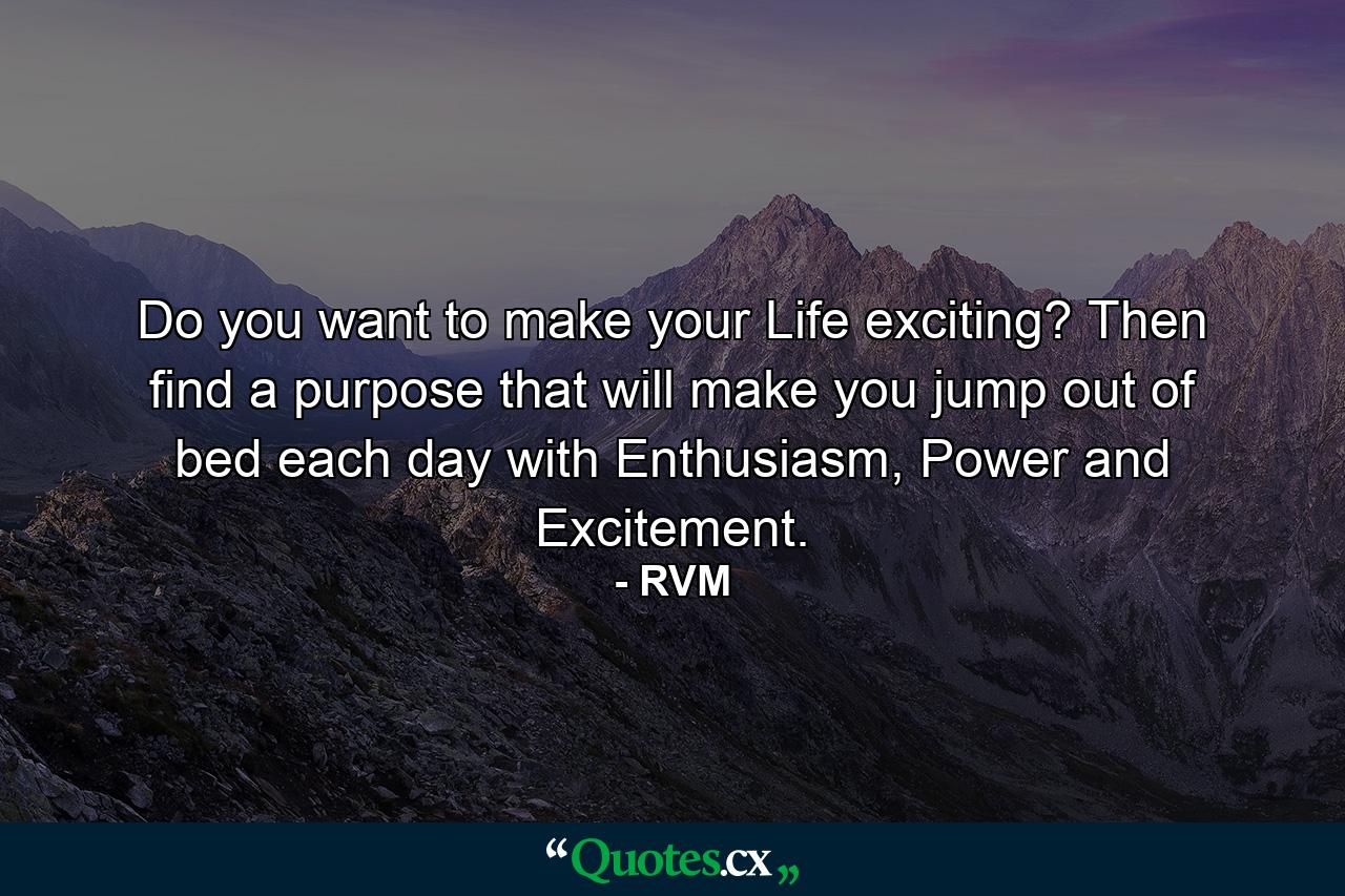 Do you want to make your Life exciting? Then find a purpose that will make you jump out of bed each day with Enthusiasm, Power and Excitement. - Quote by RVM