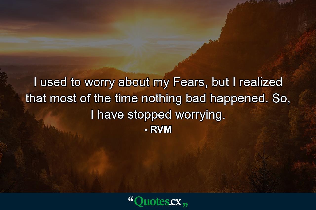 I used to worry about my Fears, but I realized that most of the time nothing bad happened. So, I have stopped worrying. - Quote by RVM