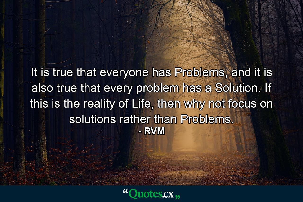 It is true that everyone has Problems, and it is also true that every problem has a Solution. If this is the reality of Life, then why not focus on solutions rather than Problems. - Quote by RVM