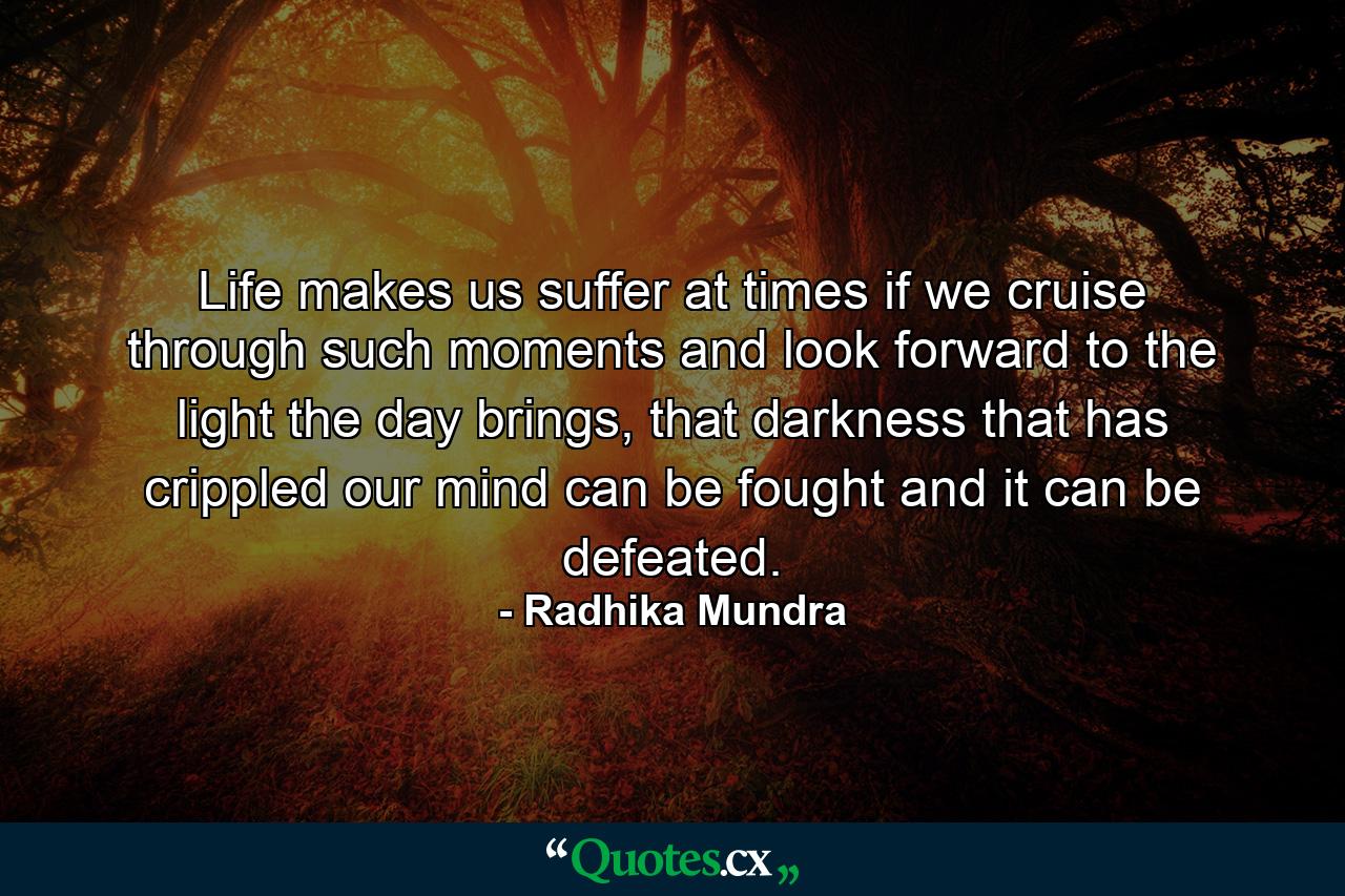 Life makes us suffer at times if we cruise through such moments and look forward to the light the day brings, that darkness that has crippled our mind can be fought and it can be defeated. - Quote by Radhika Mundra