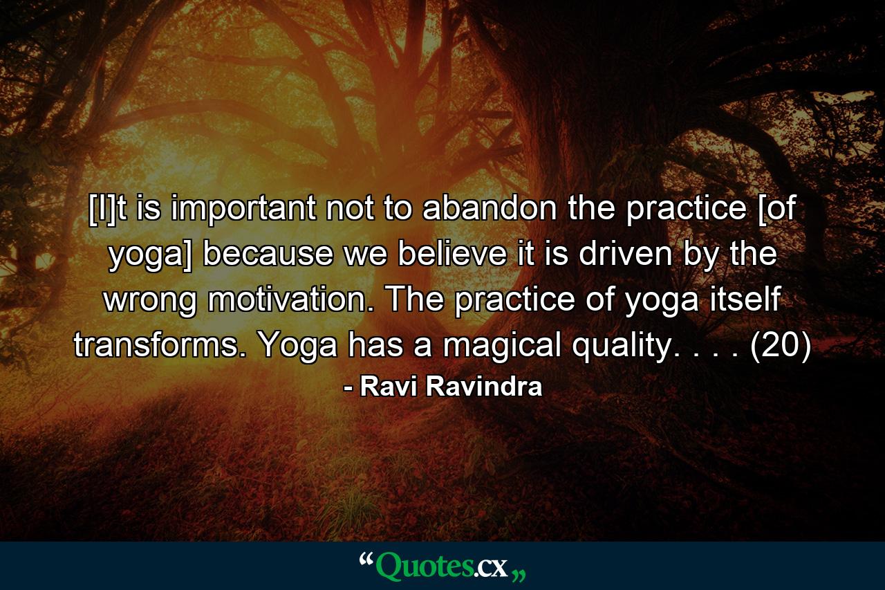 [I]t is important not to abandon the practice [of yoga] because we believe it is driven by the wrong motivation. The practice of yoga itself transforms. Yoga has a magical quality. . . . (20) - Quote by Ravi Ravindra