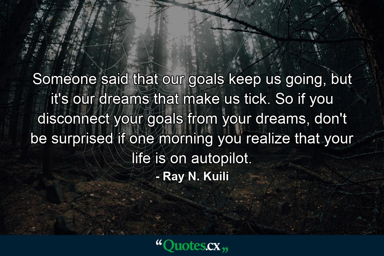 Someone said that our goals keep us going, but it's our dreams that make us tick. So if you disconnect your goals from your dreams, don't be surprised if one morning you realize that your life is on autopilot. - Quote by Ray N. Kuili