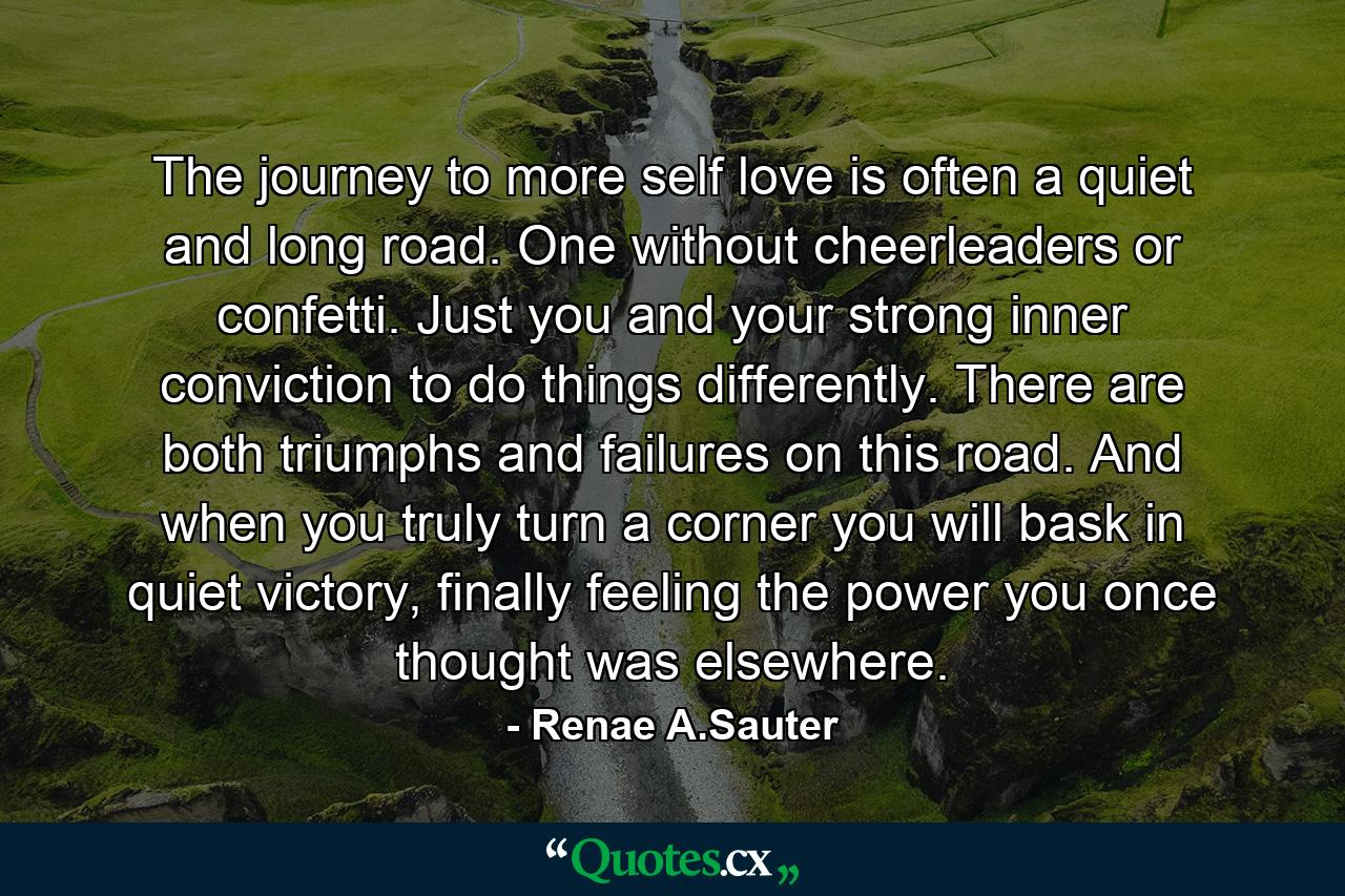 The journey to more self love is often a quiet and long road. One without cheerleaders or confetti. Just you and your strong inner conviction to do things differently. There are both triumphs and failures on this road. And when you truly turn a corner you will bask in quiet victory, finally feeling the power you once thought was elsewhere. - Quote by Renae A.Sauter