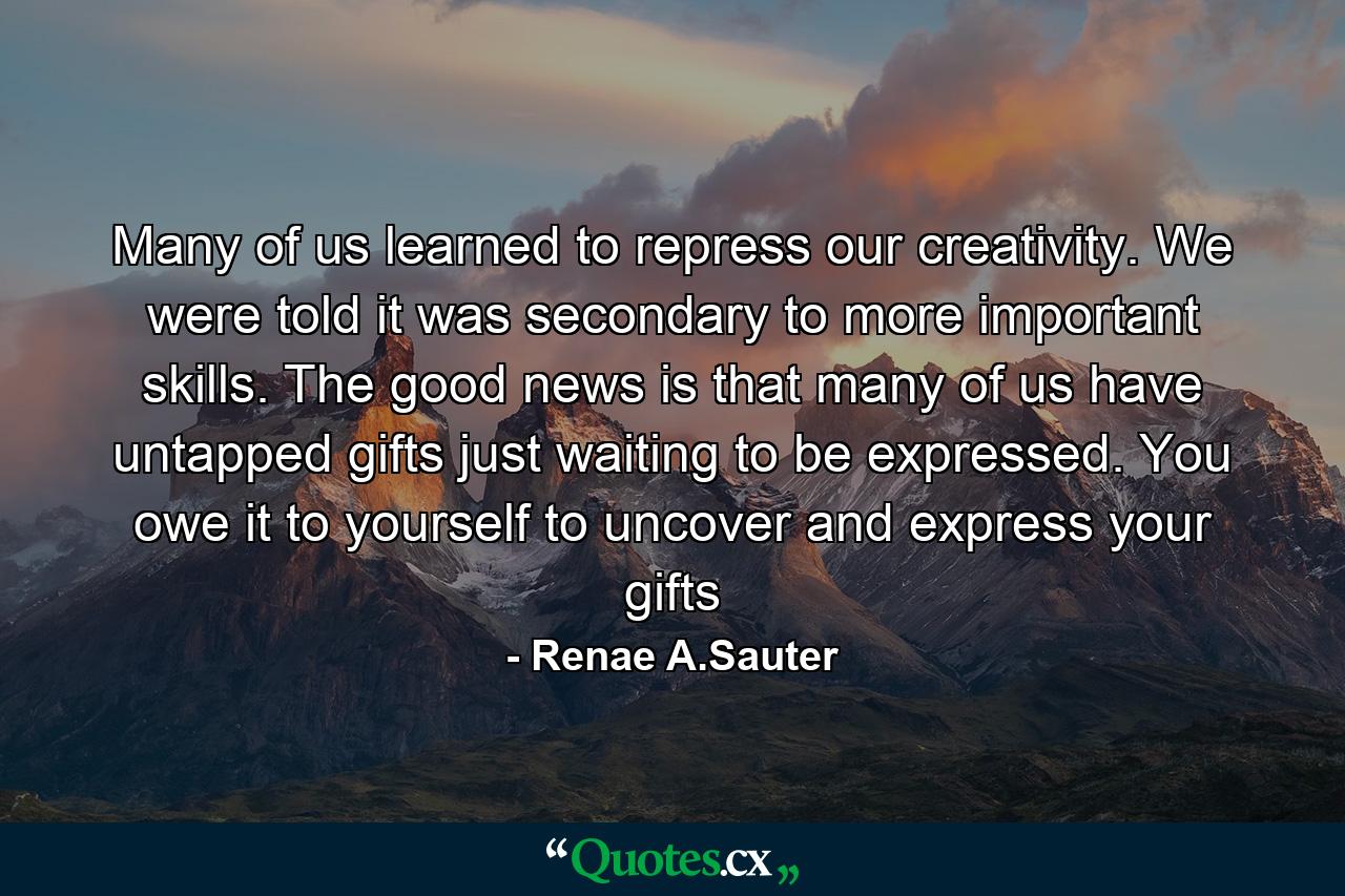 Many of us learned to repress our creativity. We were told it was secondary to more important skills. The good news is that many of us have untapped gifts just waiting to be expressed. You owe it to yourself to uncover and express your gifts - Quote by Renae A.Sauter