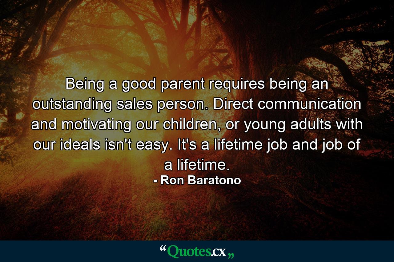 Being a good parent requires being an outstanding sales person. Direct communication and motivating our children, or young adults with our ideals isn't easy. It's a lifetime job and job of a lifetime. - Quote by Ron Baratono