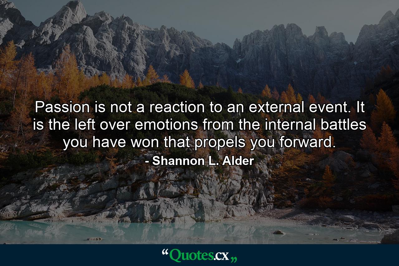 Passion is not a reaction to an external event. It is the left over emotions from the internal battles you have won that propels you forward. - Quote by Shannon L. Alder