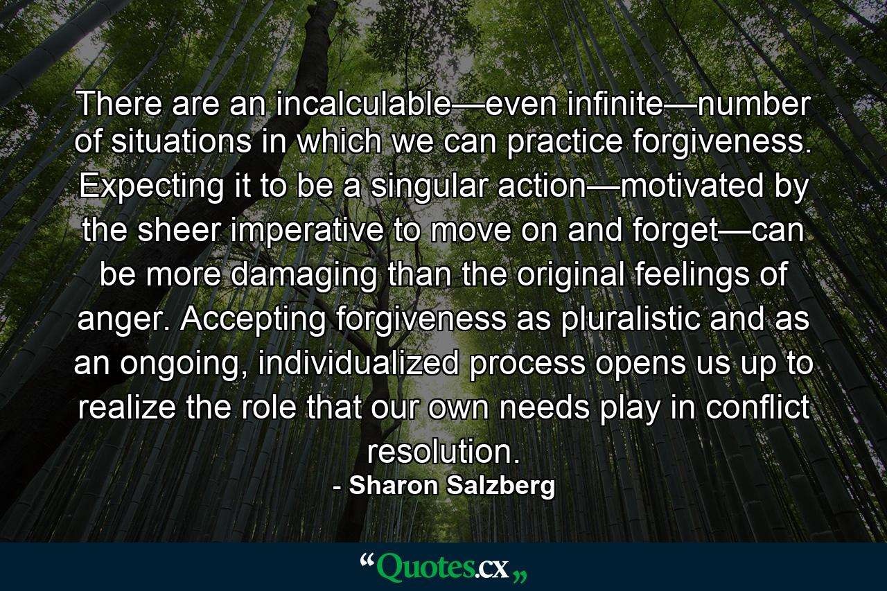 There are an incalculable—even infinite—number of situations in which we can practice forgiveness. Expecting it to be a singular action—motivated by the sheer imperative to move on and forget—can be more damaging than the original feelings of anger. Accepting forgiveness as pluralistic and as an ongoing, individualized process opens us up to realize the role that our own needs play in conflict resolution. - Quote by Sharon Salzberg