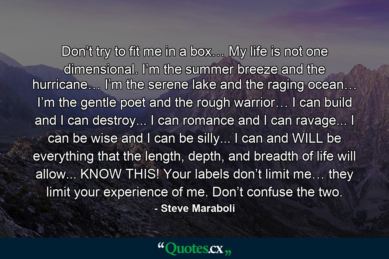 Don’t try to fit me in a box… My life is not one dimensional. I’m the summer breeze and the hurricane… I’m the serene lake and the raging ocean… I’m the gentle poet and the rough warrior… I can build and I can destroy... I can romance and I can ravage... I can be wise and I can be silly... I can and WILL be everything that the length, depth, and breadth of life will allow... KNOW THIS! Your labels don’t limit me… they limit your experience of me. Don’t confuse the two. - Quote by Steve Maraboli