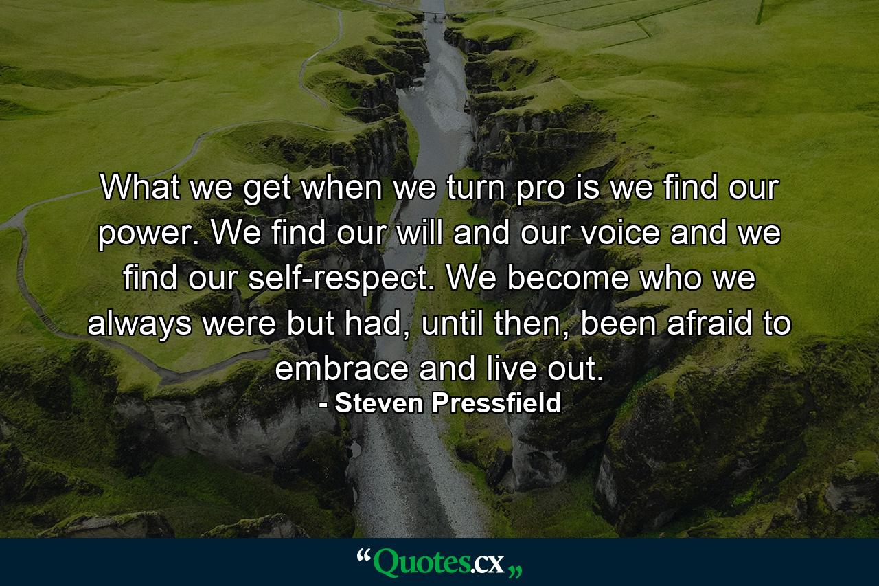 What we get when we turn pro is we find our power. We find our will and our voice and we find our self-respect. We become who we always were but had, until then, been afraid to embrace and live out. - Quote by Steven Pressfield