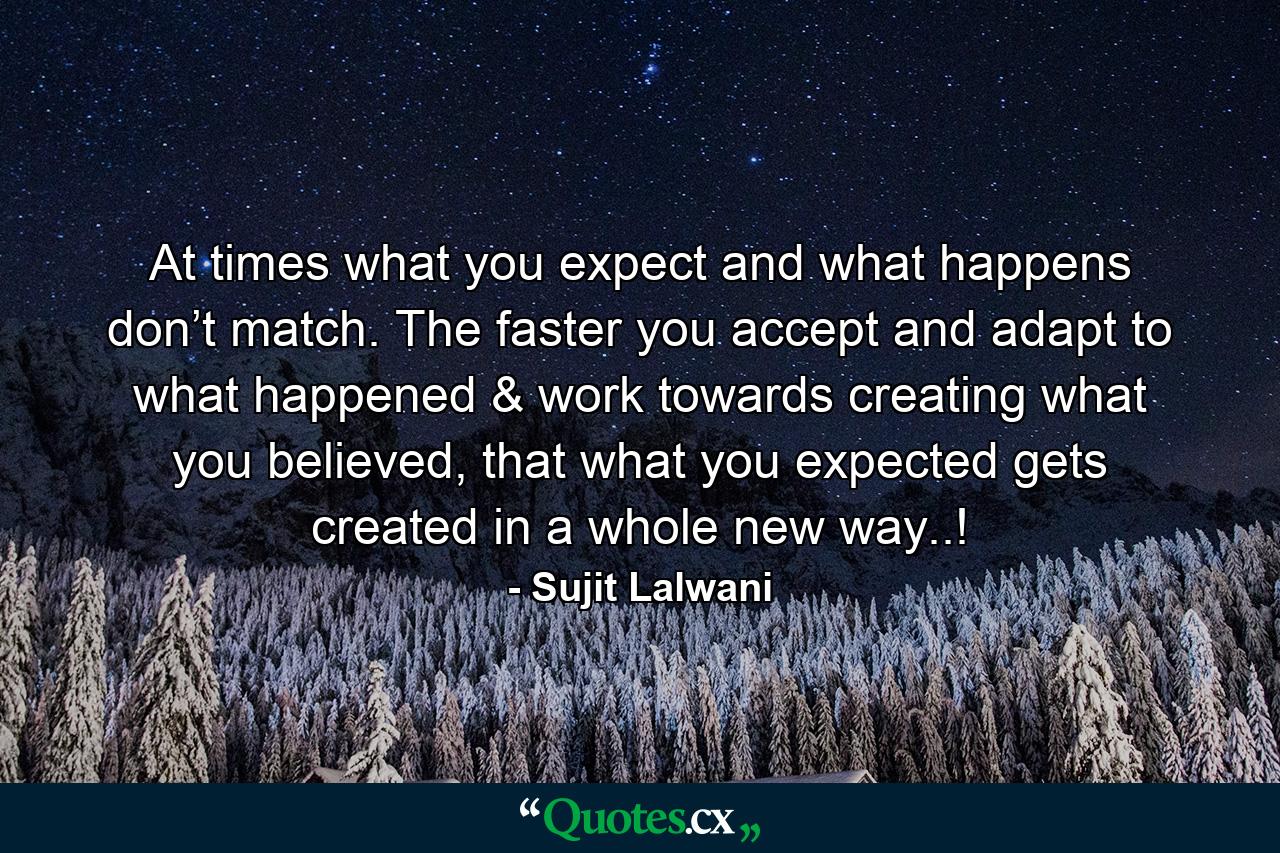 At times what you expect and what happens don’t match. The faster you accept and adapt to what happened & work towards creating what you believed, that what you expected gets created in a whole new way..! - Quote by Sujit Lalwani