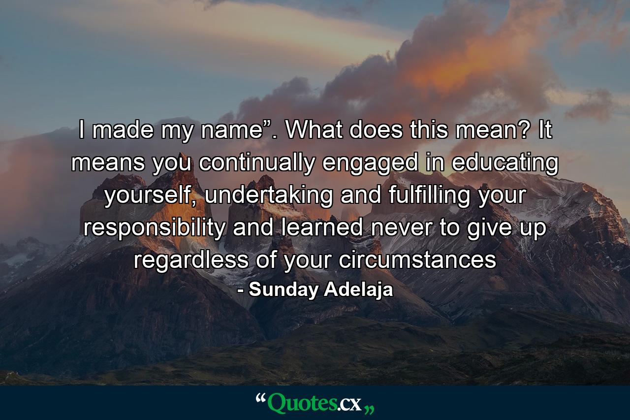 I made my name”. What does this mean? It means you continually engaged in educating yourself, undertaking and fulfilling your responsibility and learned never to give up regardless of your circumstances - Quote by Sunday Adelaja