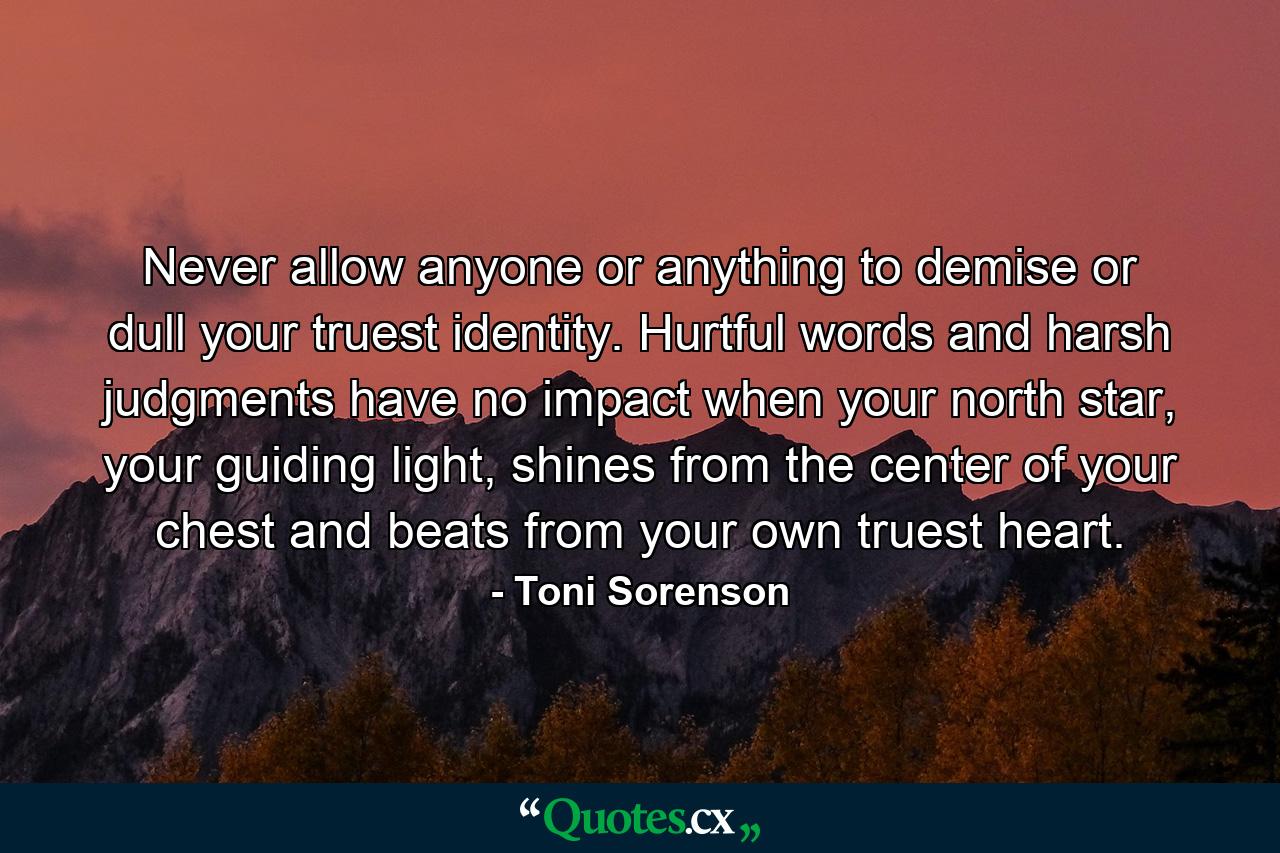 Never allow anyone or anything to demise or dull your truest identity. Hurtful words and harsh judgments have no impact when your north star, your guiding light, shines from the center of your chest and beats from your own truest heart. - Quote by Toni Sorenson