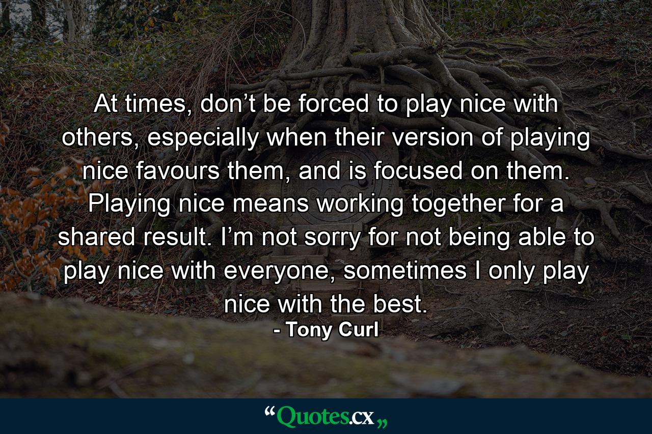 At times, don’t be forced to play nice with others, especially when their version of playing nice favours them, and is focused on them. Playing nice means working together for a shared result. I’m not sorry for not being able to play nice with everyone, sometimes I only play nice with the best. - Quote by Tony Curl