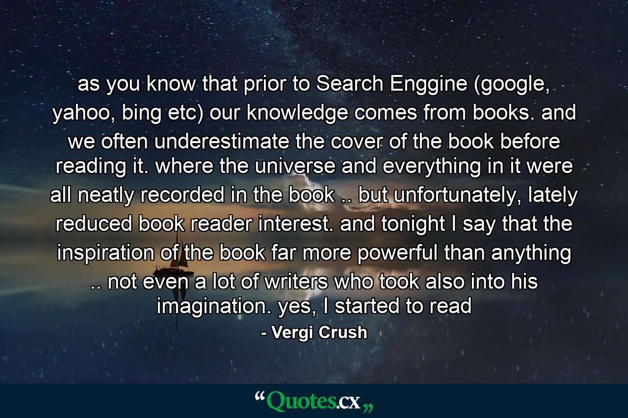 as you know that prior to Search Enggine (google, yahoo, bing etc) our knowledge comes from books. and we often underestimate the cover of the book before reading it. where the universe and everything in it were all neatly recorded in the book .. but unfortunately, lately reduced book reader interest. and tonight I say that the inspiration of the book far more powerful than anything .. not even a lot of writers who took also into his imagination. yes, I started to read - Quote by Vergi Crush