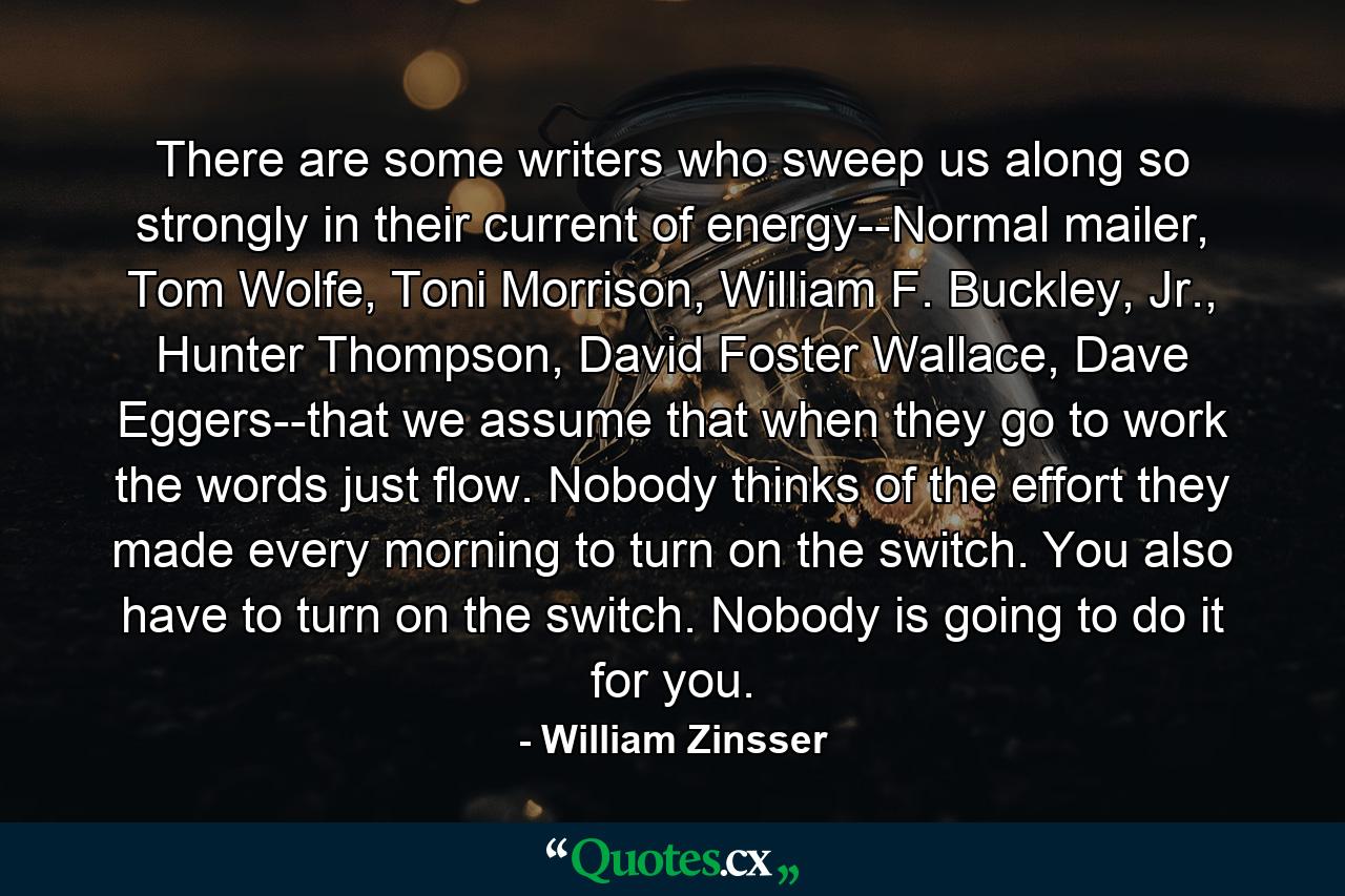 There are some writers who sweep us along so strongly in their current of energy--Normal mailer, Tom Wolfe, Toni Morrison, William F. Buckley, Jr., Hunter Thompson, David Foster Wallace, Dave Eggers--that we assume that when they go to work the words just flow. Nobody thinks of the effort they made every morning to turn on the switch. You also have to turn on the switch. Nobody is going to do it for you. - Quote by William Zinsser