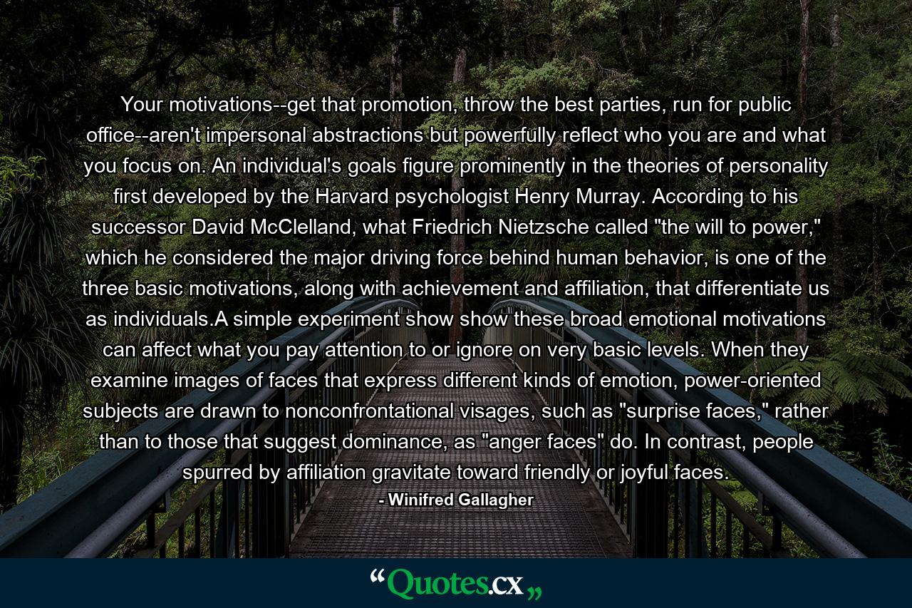 Your motivations--get that promotion, throw the best parties, run for public office--aren't impersonal abstractions but powerfully reflect who you are and what you focus on. An individual's goals figure prominently in the theories of personality first developed by the Harvard psychologist Henry Murray. According to his successor David McClelland, what Friedrich Nietzsche called 